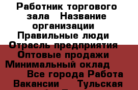 Работник торгового зала › Название организации ­ Правильные люди › Отрасль предприятия ­ Оптовые продажи › Минимальный оклад ­ 24 000 - Все города Работа » Вакансии   . Тульская обл.,Тула г.